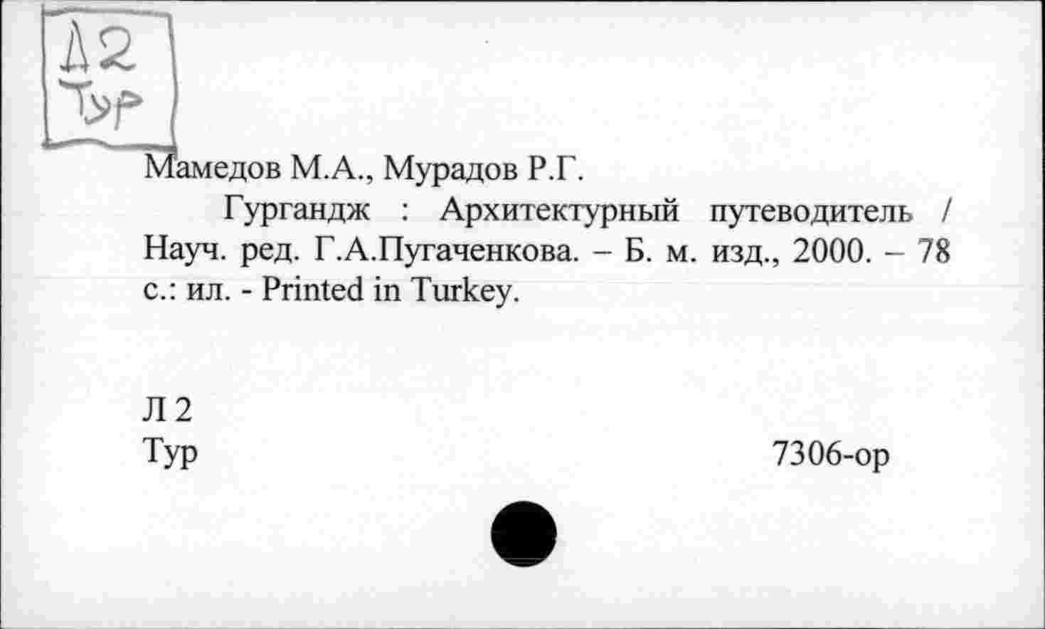 ﻿1\2
’амедов М.А., Мурадов Р.Г.
Гургандж : Архитектурный путеводитель / Науч. ред. Г.А.Пугаченкова. - Б. м. изд., 2000. - 78 с.: ил. - Printed in Turkey.
Л2
Typ
7306-ор